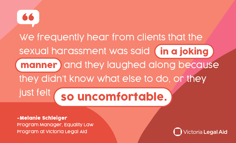 We frequently hear from clients that the sexual harassment was said in a joking manner and they laughed along because they didn't know what else to do, or they just felt so uncomfortable. - Melanie Schleiger Program Manager, Equality Law Program at Victoria Legal Aid